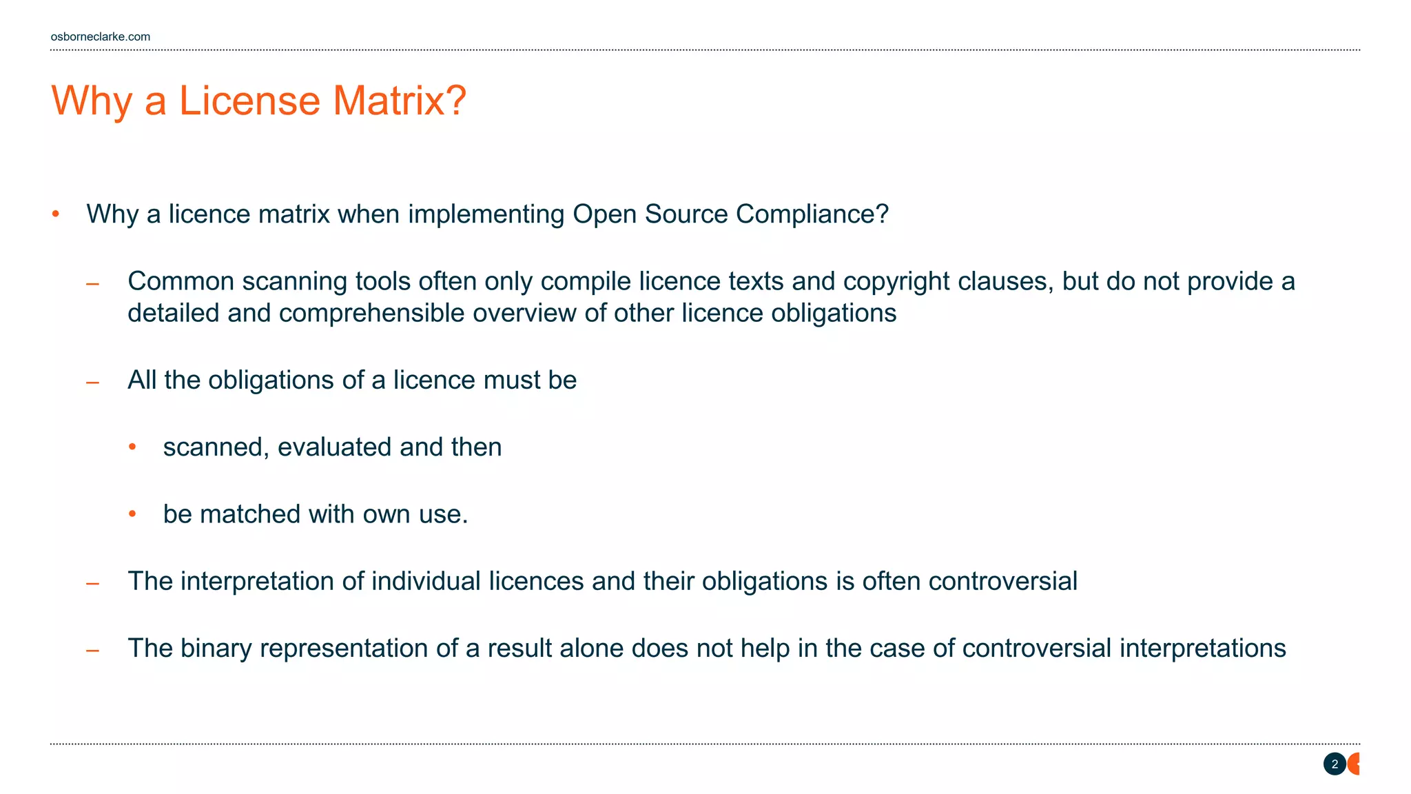 2
osborneclarke.com
Why a License Matrix?
• Why a licence matrix when implementing Open Source Compliance?
– Common scanning tools often only compile licence texts and copyright clauses, but do not provide a
detailed and comprehensible overview of other licence obligations
– All the obligations of a licence must be
• scanned, evaluated and then
• be matched with own use.
– The interpretation of individual licences and their obligations is often controversial
– The binary representation of a result alone does not help in the case of controversial interpretations
 