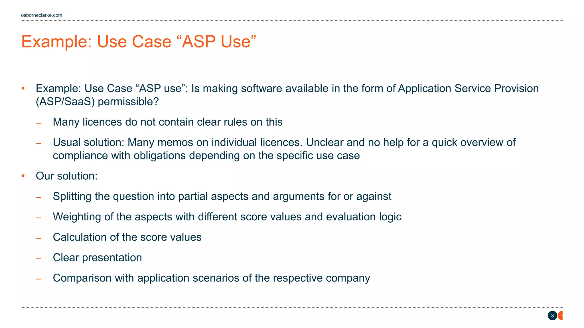3
osborneclarke.com
Example: Use Case “ASP Use”
• Example: Use Case “ASP use”: Is making software available in the form of Application Service Provision
(ASP/SaaS) permissible?
– Many licences do not contain clear rules on this
– Usual solution: Many memos on individual licences. Unclear and no help for a quick overview of
compliance with obligations depending on the specific use case
• Our solution:
– Splitting the question into partial aspects and arguments for or against
– Weighting of the aspects with different score values and evaluation logic
– Calculation of the score values
– Clear presentation
– Comparison with application scenarios of the respective company
 