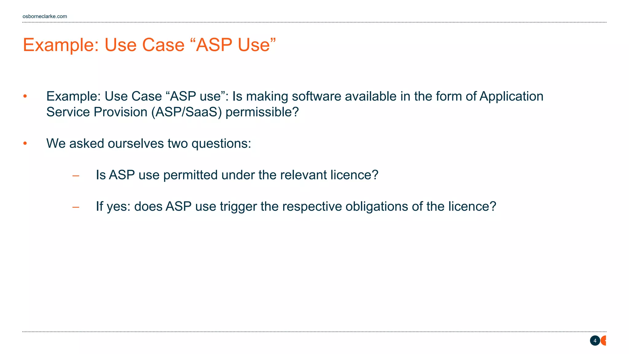 4
osborneclarke.com
Example: Use Case “ASP Use”
• Example: Use Case “ASP use”: Is making software available in the form of Application
Service Provision (ASP/SaaS) permissible?
• We asked ourselves two questions:
− Is ASP use permitted under the relevant licence?
− If yes: does ASP use trigger the respective obligations of the licence?
 