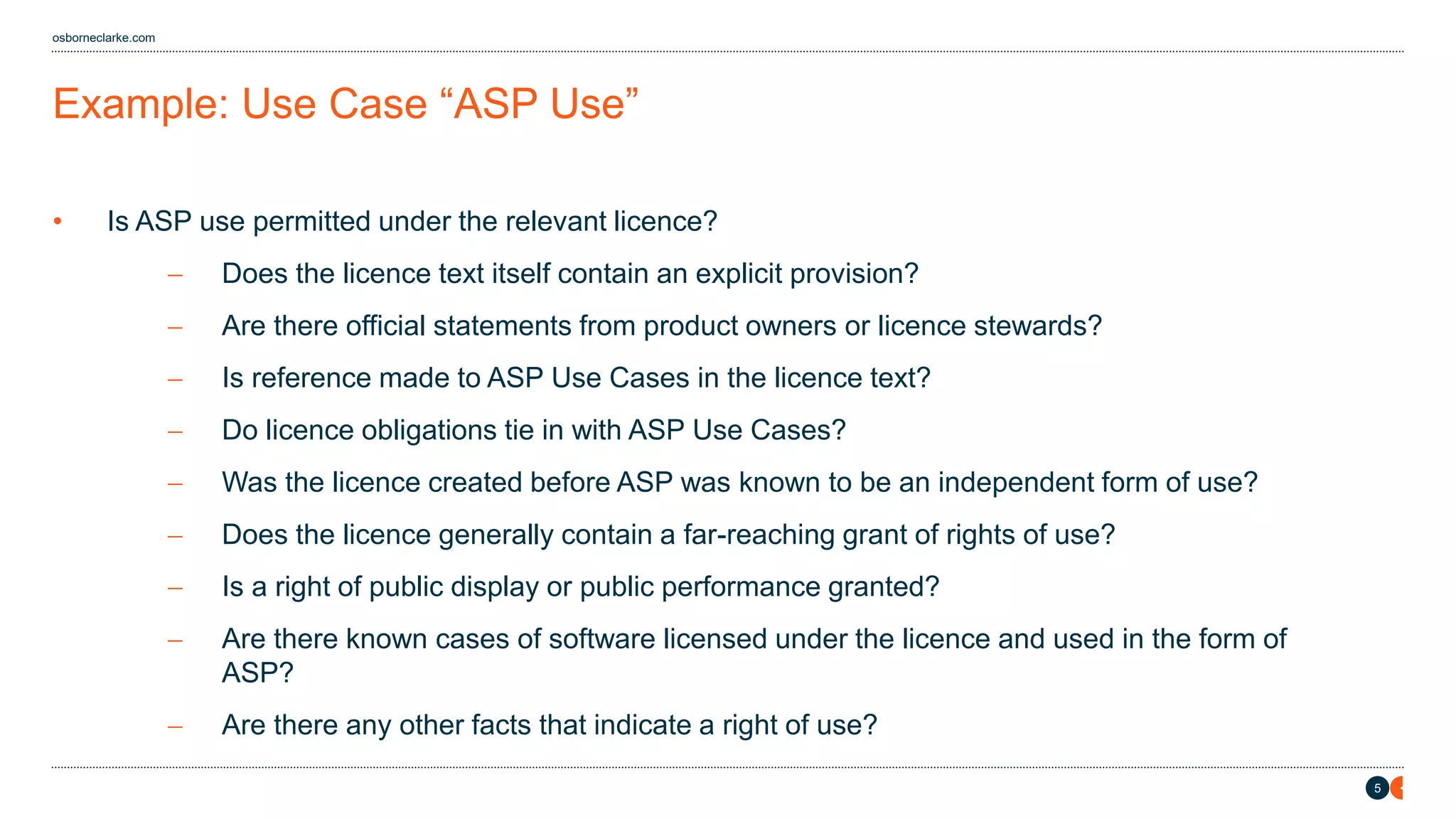 5
osborneclarke.com
Example: Use Case “ASP Use”
• Is ASP use permitted under the relevant licence?
− Does the licence text itself contain an explicit provision?
− Are there official statements from product owners or licence stewards?
− Is reference made to ASP Use Cases in the licence text?
− Do licence obligations tie in with ASP Use Cases?
− Was the licence created before ASP was known to be an independent form of use?
− Does the licence generally contain a far-reaching grant of rights of use?
− Is a right of public display or public performance granted?
− Are there known cases of software licensed under the licence and used in the form of
ASP?
− Are there any other facts that indicate a right of use?
 