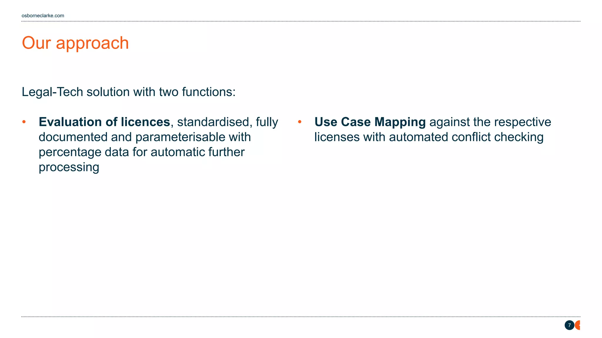 7
osborneclarke.com
Legal-Tech solution with two functions:
• Evaluation of licences, standardised, fully
documented and parameterisable with
percentage data for automatic further
processing
• Use Case Mapping against the respective
licenses with automated conflict checking
Our approach
 