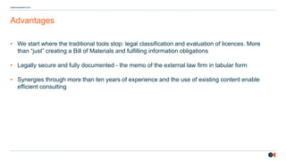 17
osborneclarke.com
Advantages
• We start where the traditional tools stop: legal classification and evaluation of licences. More
than “ ust” creating a Bill of Materials and fulfilling information obligations
• Legally secure and fully documented - the memo of the external law firm in tabular form
• Synergies through more than ten years of experience and the use of existing content enable
efficient consulting
 