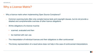 2
osborneclarke.com
Why a License Matrix?
• Why a licence matrix when implementing Open Source Compliance?
– Common scanning tools often only compile licence texts and copyright clauses, but do not provide a
detailed and comprehensible overview of other licence obligations
– All the obligations of a licence must be
• scanned, evaluated and then
• be matched with own use.
– The interpretation of individual licences and their obligations is often controversial
– The binary representation of a result alone does not help in the case of controversial interpretations
 