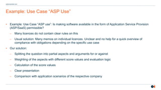 3
osborneclarke.com
Example: Use Case “ASP Use”
• Example: Use Case “ASP use”: Is making software available in the form of Application Service Provision
(ASP/SaaS) permissible?
– Many licences do not contain clear rules on this
– Usual solution: Many memos on individual licences. Unclear and no help for a quick overview of
compliance with obligations depending on the specific use case
• Our solution:
– Splitting the question into partial aspects and arguments for or against
– Weighting of the aspects with different score values and evaluation logic
– Calculation of the score values
– Clear presentation
– Comparison with application scenarios of the respective company
 