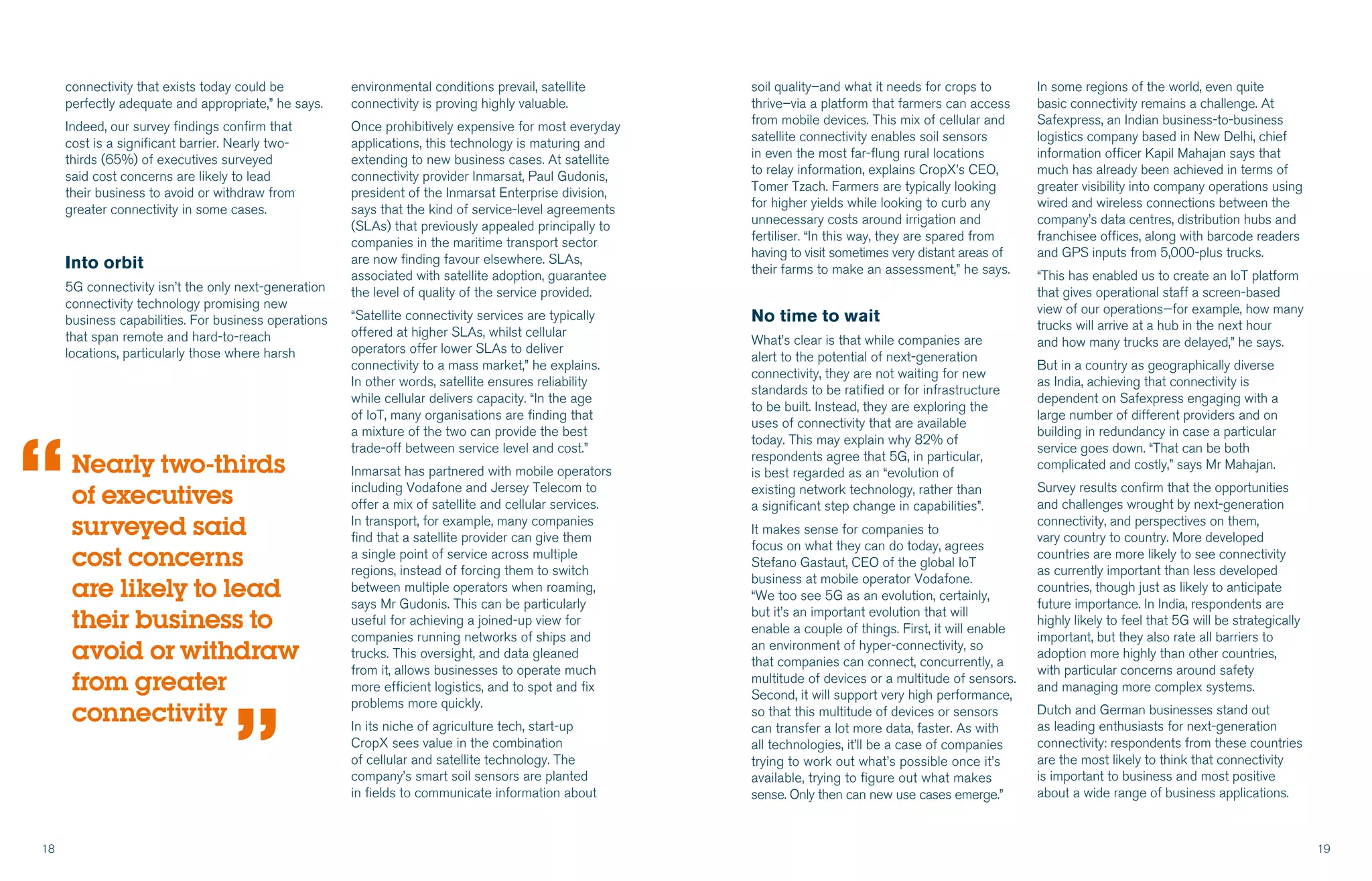 18 19
connectivity that exists today could be
perfectly adequate and appropriate,” he says.
Indeed, our survey findings confirm that
cost is a significant barrier. Nearly two-
thirds (65%) of executives surveyed
said cost concerns are likely to lead
their business to avoid or withdraw from
greater connectivity in some cases.
Into orbit
5G connectivity isn’t the only next-generation
connectivity technology promising new
business capabilities. For business operations
that span remote and hard-to-reach
locations, particularly those where harsh
environmental conditions prevail, satellite
connectivity is proving highly valuable.
Once prohibitively expensive for most everyday
applications, this technology is maturing and
extending to new business cases. At satellite
connectivity provider Inmarsat, Paul Gudonis,
president of the Inmarsat Enterprise division,
says that the kind of service-level agreements
(SLAs) that previously appealed principally to
companies in the maritime transport sector
are now finding favour elsewhere. SLAs,
associated with satellite adoption, guarantee
the level of quality of the service provided.
“Satellite connectivity services are typically
offered at higher SLAs, whilst cellular
operators offer lower SLAs to deliver
connectivity to a mass market,” he explains.
In other words, satellite ensures reliability
while cellular delivers capacity. “In the age
of IoT, many organisations are finding that
a mixture of the two can provide the best
trade-off between service level and cost.”
Inmarsat has partnered with mobile operators
including Vodafone and Jersey Telecom to
offer a mix of satellite and cellular services.
In transport, for example, many companies
find that a satellite provider can give them
a single point of service across multiple
regions, instead of forcing them to switch
between multiple operators when roaming,
says Mr Gudonis. This can be particularly
useful for achieving a joined-up view for
companies running networks of ships and
trucks. This oversight, and data gleaned
from it, allows businesses to operate much
more efficient logistics, and to spot and fix
problems more quickly.
In its niche of agriculture tech, start-up
CropX sees value in the combination
of cellular and satellite technology. The
company’s smart soil sensors are planted
in fields to communicate information about
soil quality–and what it needs for crops to
thrive–via a platform that farmers can access
from mobile devices. This mix of cellular and
satellite connectivity enables soil sensors
in even the most far-flung rural locations
to relay information, explains CropX’s CEO,
Tomer Tzach. Farmers are typically looking
for higher yields while looking to curb any
unnecessary costs around irrigation and
fertiliser. “In this way, they are spared from
having to visit sometimes very distant areas of
their farms to make an assessment,” he says.
No time to wait
What’s clear is that while companies are
alert to the potential of next-generation
connectivity, they are not waiting for new
standards to be ratified or for infrastructure
to be built. Instead, they are exploring the
uses of connectivity that are available
today. This may explain why 82% of
respondents agree that 5G, in particular,
is best regarded as an “evolution of
existing network technology, rather than
a significant step change in capabilities”.
It makes sense for companies to
focus on what they can do today, agrees
Stefano Gastaut, CEO of the global IoT
business at mobile operator Vodafone.
“We too see 5G as an evolution, certainly,
but it’s an important evolution that will
enable a couple of things. First, it will enable
an environment of hyper-connectivity, so
that companies can connect, concurrently, a
multitude of devices or a multitude of sensors.
Second, it will support very high performance,
so that this multitude of devices or sensors
can transfer a lot more data, faster. As with
all technologies, it’ll be a case of companies
trying to work out what’s possible once it’s
available, trying to figure out what makes
sense. Only then can new use cases emerge.”
Nearly two-thirds
of executives
surveyed said
cost concerns
are likely to lead
their business to
avoid or withdraw
from greater
connectivity
“
“
In some regions of the world, even quite
basic connectivity remains a challenge. At
Safexpress, an Indian business-to-business
logistics company based in New Delhi, chief
information officer Kapil Mahajan says that
much has already been achieved in terms of
greater visibility into company operations using
wired and wireless connections between the
company’s data centres, distribution hubs and
franchisee offices, along with barcode readers
and GPS inputs from 5,000-plus trucks.
“This has enabled us to create an IoT platform
that gives operational staff a screen-based
view of our operations—for example, how many
trucks will arrive at a hub in the next hour
and how many trucks are delayed,” he says.
But in a country as geographically diverse
as India, achieving that connectivity is
dependent on Safexpress engaging with a
large number of different providers and on
building in redundancy in case a particular
service goes down. “That can be both
complicated and costly,” says Mr Mahajan.
Survey results confirm that the opportunities
and challenges wrought by next-generation
connectivity, and perspectives on them,
vary country to country. More developed
countries are more likely to see connectivity
as currently important than less developed
countries, though just as likely to anticipate
future importance. In India, respondents are
highly likely to feel that 5G will be strategically
important, but they also rate all barriers to
adoption more highly than other countries,
with particular concerns around safety
and managing more complex systems.
Dutch and German businesses stand out
as leading enthusiasts for next-generation
connectivity: respondents from these countries
are the most likely to think that connectivity
is important to business and most positive
about a wide range of business applications.
 