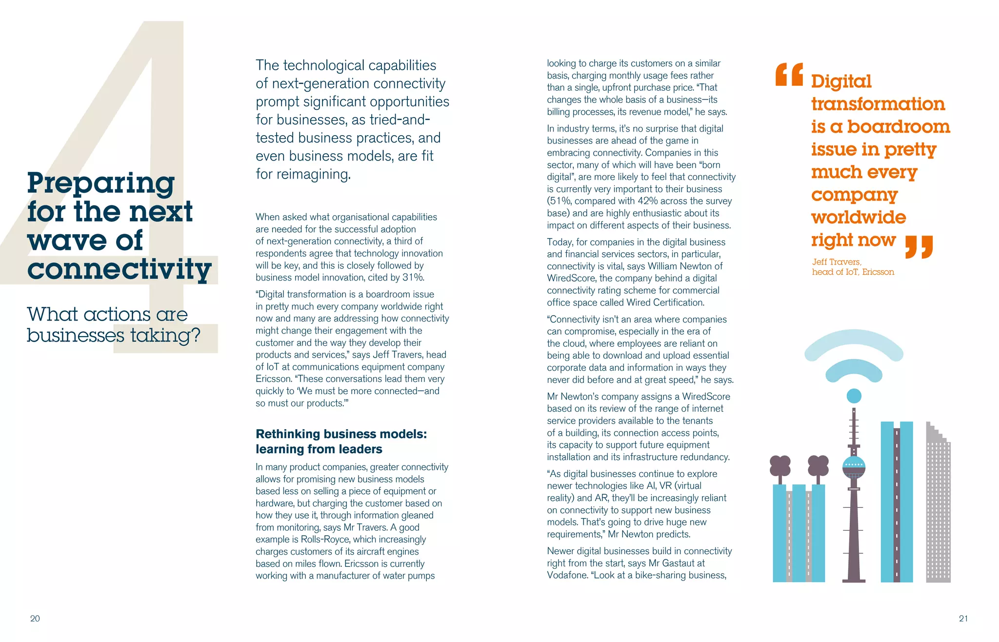 20 21
4When asked what organisational capabilities
are needed for the successful adoption
of next-generation connectivity, a third of
respondents agree that technology innovation
will be key, and this is closely followed by
business model innovation, cited by 31%.
“Digital transformation is a boardroom issue
in pretty much every company worldwide right
now and many are addressing how connectivity
might change their engagement with the
customer and the way they develop their
products and services,” says Jeff Travers, head
of IoT at communications equipment company
Ericsson. “These conversations lead them very
quickly to ‘We must be more connected—and
so must our products.’”
Rethinking business models:
learning from leaders
In many product companies, greater connectivity
allows for promising new business models
based less on selling a piece of equipment or
hardware, but charging the customer based on
how they use it, through information gleaned
from monitoring, says Mr Travers. A good
example is Rolls-Royce, which increasingly
charges customers of its aircraft engines
based on miles flown. Ericsson is currently
working with a manufacturer of water pumps
Preparing
for the next
wave of
connectivity
What actions are
businesses taking?
The technological capabilities
of next-generation connectivity
prompt significant opportunities
for businesses, as tried-and-
tested business practices, and
even business models, are fit
for reimagining.
looking to charge its customers on a similar
basis, charging monthly usage fees rather
than a single, upfront purchase price. “That
changes the whole basis of a business—its
billing processes, its revenue model,” he says.
In industry terms, it’s no surprise that digital
businesses are ahead of the game in
embracing connectivity. Companies in this
sector, many of which will have been “born
digital”, are more likely to feel that connectivity
is currently very important to their business
(51%, compared with 42% across the survey
base) and are highly enthusiastic about its
impact on different aspects of their business.
Today, for companies in the digital business
and financial services sectors, in particular,
connectivity is vital, says William Newton of
WiredScore, the company behind a digital
connectivity rating scheme for commercial
office space called Wired Certification.
“Connectivity isn’t an area where companies
can compromise, especially in the era of
the cloud, where employees are reliant on
being able to download and upload essential
corporate data and information in ways they
never did before and at great speed,” he says.
Mr Newton’s company assigns a WiredScore
based on its review of the range of internet
service providers available to the tenants
of a building, its connection access points,
its capacity to support future equipment
installation and its infrastructure redundancy.
“As digital businesses continue to explore
newer technologies like AI, VR (virtual
reality) and AR, they’ll be increasingly reliant
on connectivity to support new business
models. That’s going to drive huge new
requirements,” Mr Newton predicts.
Newer digital businesses build in connectivity
right from the start, says Mr Gastaut at
Vodafone. “Look at a bike-sharing business,
Jeff Travers,
head of IoT, Ericsson
Digital
transformation
is a boardroom
issue in pretty
much every
company
worldwide
right now
“
“
 