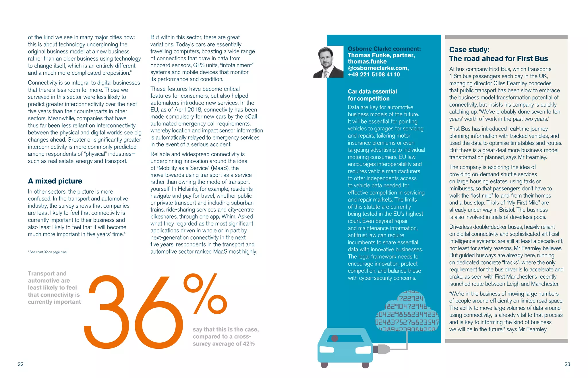 22 23
Osborne Clarke comment:
Thomas Funke, partner,
thomas.funke
@osborneclarke.com,
+49 221 5108 4110
Car data essential
for competition
Data are key for automotive
business models of the future.
It will be essential for pointing
vehicles to garages for servicing
and repairs, tailoring motor
insurance premiums or even
targeting advertising to individual
motoring consumers. EU law
encourages interoperability and
requires vehicle manufacturers
to offer independents access
to vehicle data needed for
effective competition in servicing
and repair markets. The limits
of this statute are currently
being tested in the EU’s highest
court. Even beyond repair
and maintenance information,
antitrust law can require
incumbents to share essential
data with innovative businesses.
The legal framework needs to
encourage innovation, protect
competition, and balance these
with cyber-security concerns.
of the kind we see in many major cities now:
this is about technology underpinning the
original business model at a new business,
rather than an older business using technology
to change itself, which is an entirely different
and a much more complicated proposition.”
Connectivity is so integral to digital businesses
that there’s less room for more. Those we
surveyed in this sector were less likely to
predict greater interconnectivity over the next
five years than their counterparts in other
sectors. Meanwhile, companies that have
thus far been less reliant on interconnectivity
between the physical and digital worlds see big
changes ahead. Greater or significantly greater
interconnectivity is more commonly predicted
among respondents of “physical” industries—
such as real estate, energy and transport.
A mixed picture
In other sectors, the picture is more
confused. In the transport and automotive
industry, the survey shows that companies
are least likely to feel that connectivity is
currently important to their business and
also least likely to feel that it will become
much more important in five years’ time.4
But within this sector, there are great
variations. Today’s cars are essentially
travelling computers, boasting a wide range
of connections that draw in data from
onboard sensors, GPS units, “infotainment”
systems and mobile devices that monitor
its performance and condition.
These features have become critical
features for consumers, but also helped
automakers introduce new services. In the
EU, as of April 2018, connectivity has been
made compulsory for new cars by the eCall
automated emergency call requirements,
whereby location and impact sensor information
is automatically relayed to emergency services
in the event of a serious accident.
Reliable and widespread connectivity is
underpinning innovation around the idea
of “Mobility as a Service” (MaaS), the
move towards using transport as a service
rather than owning the mode of transport
yourself. In Helsinki, for example, residents
navigate and pay for travel, whether public
or private transport and including suburban
trains, ride-sharing services and city-centre
bikeshares, through one app, Whim. Asked
what they regarded as the most significant
applications driven in whole or in part by
next-generation connectivity in the next
five years, respondents in the transport and
automotive sector ranked MaaS most highly.
Case study:
The road ahead for First Bus
At bus company First Bus, which transports
1.6m bus passengers each day in the UK,
managing director Giles Fearnley concedes
that public transport has been slow to embrace
the business model transformation potential of
connectivity, but insists his company is quickly
catching up. “We’ve probably done seven to ten
years’ worth of work in the past two years.”
First Bus has introduced real-time journey
planning information with tracked vehicles, and
used the data to optimise timetables and routes.
But there is a great deal more business-model
transformation planned, says Mr Fearnley.
The company is exploring the idea of
providing on-demand shuttle services
on large housing estates, using taxis or
minibuses, so that passengers don’t have to
walk the “last mile” to and from their homes
and a bus stop. Trials of “My First Mile” are
already under way in Bristol. The business
is also involved in trials of driverless pods.
Driverless double-decker buses, heavily reliant
on digital connectivity and sophisticated artificial
intelligence systems, are still at least a decade off,
not least for safety reasons, Mr Fearnley believes.
But guided busways are already here, running
on dedicated concrete “tracks”, where the only
requirement for the bus driver is to accelerate and
brake, as seen with First Manchester’s recently
launched route between Leigh and Manchester.
“We’re in the business of moving large numbers
of people around efficiently on limited road space.
The ability to move large volumes of data around,
using connectivity, is already vital to that process
and is key to informing the kind of business
we will be in the future,” says Mr Fearnley.say that this is the case,
compared to a cross-
survey average of 42%
Transport and
automotive are
least likely to feel
that connectivity is
currently important
36%
4
See chart 02 on page nine
5654322238746234824897245
8745462840544722924984902
6592086454829047294898203
3647459204329858234923478
2376529024837527682354785
2364519843894239084258582Lorem ipsum
 