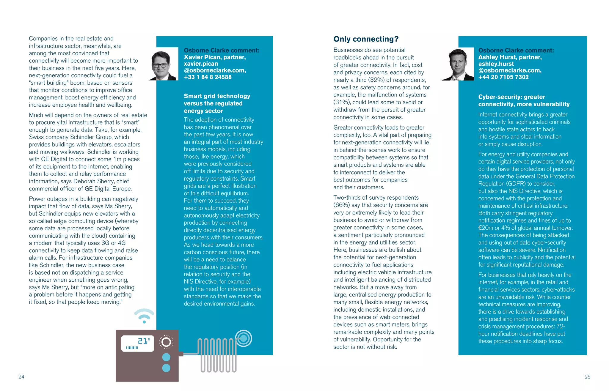 24 25
Osborne Clarke comment:
Xavier Pican, partner,
xavier.pican
@osborneclarke.com,
+33 1 84 8 24588
Smart grid technology
versus the regulated
energy sector
The adoption of connectivity
has been phenomenal over
the past few years. It is now
an integral part of most industry
business models, including
those, like energy, which
were previously considered
off limits due to security and
regulatory constraints. Smart
grids are a perfect illustration
of this difficult equilibrium.
For them to succeed, they
need to automatically and
autonomously adapt electricity
production by connecting
directly decentralised energy
producers with their consumers.
As we head towards a more
carbon conscious future, there
will be a need to balance
the regulatory position (in
relation to security and the
NIS Directive, for example)
with the need for interoperable
standards so that we make the
desired environmental gains.
Companies in the real estate and
infrastructure sector, meanwhile, are
among the most convinced that
connectivity will become more important to
their business in the next five years. Here,
next-generation connectivity could fuel a
“smart building” boom, based on sensors
that monitor conditions to improve office
management, boost energy efficiency and
increase employee health and wellbeing.
Much will depend on the owners of real estate
to procure vital infrastructure that is “smart”
enough to generate data. Take, for example,
Swiss company Schindler Group, which
provides buildings with elevators, escalators
and moving walkways. Schindler is working
with GE Digital to connect some 1m pieces
of its equipment to the internet, enabling
them to collect and relay performance
information, says Deborah Sherry, chief
commercial officer of GE Digital Europe.
Power outages in a building can negatively
impact that flow of data, says Ms Sherry,
but Schindler equips new elevators with a
so-called edge computing device (whereby
some data are processed locally before
communicating with the cloud) containing
a modem that typically uses 3G or 4G
connectivity to keep data flowing and raise
alarm calls. For infrastructure companies
like Schindler, the new business case
is based not on dispatching a service
engineer when something goes wrong,
says Ms Sherry, but “more on anticipating
a problem before it happens and getting
it fixed, so that people keep moving.”
Only connecting?
Businesses do see potential
roadblocks ahead in the pursuit
of greater connectivity. In fact, cost
and privacy concerns, each cited by
nearly a third (32%) of respondents,
as well as safety concerns around, for
example, the malfunction of systems
(31%), could lead some to avoid or
withdraw from the pursuit of greater
connectivity in some cases.
Greater connectivity leads to greater
complexity, too. A vital part of preparing
for next-generation connectivity will lie
in behind-the-scenes work to ensure
compatibility between systems so that
smart products and systems are able
to interconnect to deliver the
best outcomes for companies
and their customers.
Two-thirds of survey respondents
(66%) say that security concerns are
very or extremely likely to lead their
business to avoid or withdraw from
greater connectivity in some cases,
a sentiment particularly pronounced
in the energy and utilities sector.
Here, businesses are bullish about
the potential for next-generation
connectivity to fuel applications
including electric vehicle infrastructure
and intelligent balancing of distributed
networks. But a move away from
large, centralised energy production to
many small, flexible energy networks,
including domestic installations, and
the prevalence of web-connected
devices such as smart meters, brings
remarkable complexity and many points
of vulnerability. Opportunity for the
sector is not without risk.
Osborne Clarke comment:
Ashley Hurst, partner,
ashley.hurst
@osborneclarke.com,
+44 20 7105 7302
Cyber-security: greater
connectivity, more vulnerability
Internet connectivity brings a greater
opportunity for sophisticated criminals
and hostile state actors to hack
into systems and steal information
or simply cause disruption.
For energy and utility companies and
certain digital service providers, not only
do they have the protection of personal
data under the General Data Protection
Regulation (GDPR) to consider,
but also the NIS Directive, which is
concerned with the protection and
maintenance of critical infrastructure.
Both carry stringent regulatory
notification regimes and fines of up to
€20m or 4% of global annual turnover.
The consequences of being attacked
and using out of date cyber-security
software can be severe. Notification
often leads to publicity and the potential
for significant reputational damage.
For businesses that rely heavily on the
internet, for example, in the retail and
financial services sectors, cyber-attacks
are an unavoidable risk. While counter
technical measures are improving,
there is a drive towards establishing
and practising incident response and
crisis management procedures: 72-
hour notification deadlines have put
these procedures into sharp focus.
 
