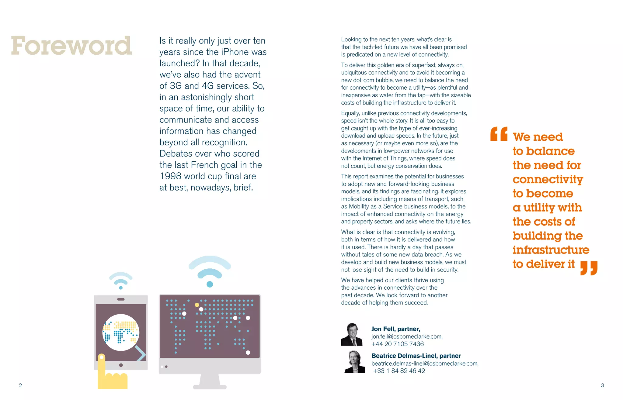 2 3
Is it really only just over ten
years since the iPhone was
launched? In that decade,
we’ve also had the advent
of 3G and 4G services. So,
in an astonishingly short
space of time, our ability to
communicate and access
information has changed
beyond all recognition.
Debates over who scored
the last French goal in the
1998 world cup final are
at best, nowadays, brief.
Looking to the next ten years, what’s clear is
that the tech-led future we have all been promised
is predicated on a new level of connectivity.
To deliver this golden era of superfast, always on,
ubiquitous connectivity and to avoid it becoming a
new dot-com bubble, we need to balance the need
for connectivity to become a utility—as plentiful and
inexpensive as water from the tap—with the sizeable
costs of building the infrastructure to deliver it.
Equally, unlike previous connectivity developments,
speed isn’t the whole story. It is all too easy to
get caught up with the hype of ever-increasing
download and upload speeds. In the future, just
as necessary (or maybe even more so), are the
developments in low-power networks for use
with the Internet of Things, where speed does
not count, but energy conservation does.
This report examines the potential for businesses
to adopt new and forward-looking business
models, and its findings are fascinating. It explores
implications including means of transport, such
as Mobility as a Service business models, to the
impact of enhanced connectivity on the energy
and property sectors, and asks where the future lies.
What is clear is that connectivity is evolving,
both in terms of how it is delivered and how
it is used. There is hardly a day that passes
without tales of some new data breach. As we
develop and build new business models, we must
not lose sight of the need to build in security.
We have helped our clients thrive using
the advances in connectivity over the
past decade. We look forward to another
decade of helping them succeed.
Foreword
We need
to balance
the need for
connectivity
to become
a utility with
the costs of
building the
infrastructure
to deliver it
“
“
Jon Fell, partner,
jon.fell@osborneclarke.com,
+44 20 7105 7436
Beatrice Delmas-Linel, partner
beatrice.delmas-linel@osborneclarke.com,
+33 1 84 82 46 42
 