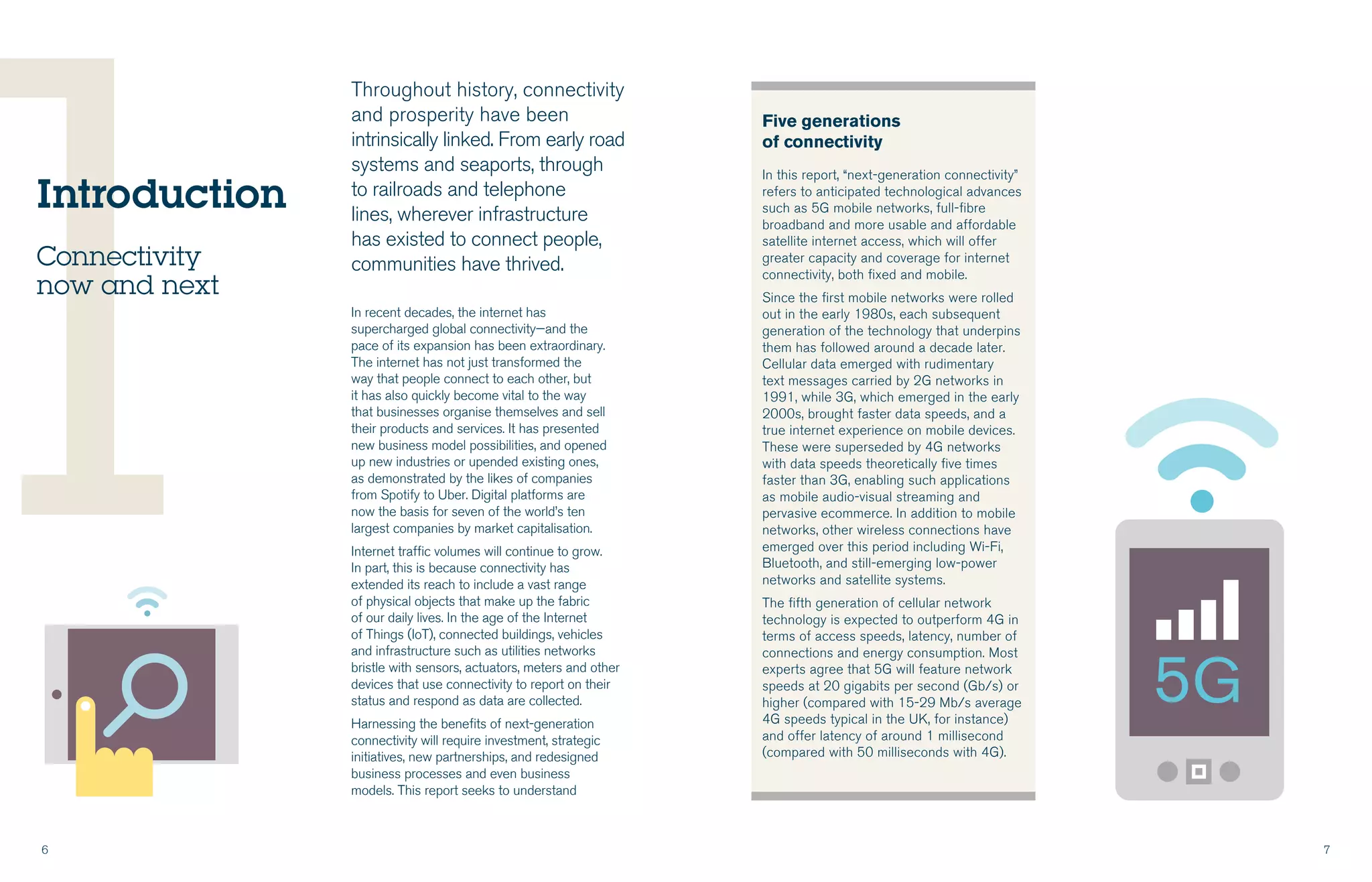 6 7
1
Five generations
of connectivity
In this report, “next-generation connectivity”
refers to anticipated technological advances
such as 5G mobile networks, full-fibre
broadband and more usable and affordable
satellite internet access, which will offer
greater capacity and coverage for internet
connectivity, both fixed and mobile.
Since the first mobile networks were rolled
out in the early 1980s, each subsequent
generation of the technology that underpins
them has followed around a decade later.
Cellular data emerged with rudimentary
text messages carried by 2G networks in
1991, while 3G, which emerged in the early
2000s, brought faster data speeds, and a
true internet experience on mobile devices.
These were superseded by 4G networks
with data speeds theoretically five times
faster than 3G, enabling such applications
as mobile audio-visual streaming and
pervasive ecommerce. In addition to mobile
networks, other wireless connections have
emerged over this period including Wi-Fi,
Bluetooth, and still-emerging low-power
networks and satellite systems.
The fifth generation of cellular network
technology is expected to outperform 4G in
terms of access speeds, latency, number of
connections and energy consumption. Most
experts agree that 5G will feature network
speeds at 20 gigabits per second (Gb/s) or
higher (compared with 15-29 Mb/s average
4G speeds typical in the UK, for instance)
and offer latency of around 1 millisecond
(compared with 50 milliseconds with 4G).
Throughout history, connectivity
and prosperity have been
intrinsically linked. From early road
systems and seaports, through
to railroads and telephone
lines, wherever infrastructure
has existed to connect people,
communities have thrived.
In recent decades, the internet has
supercharged global connectivity—and the
pace of its expansion has been extraordinary.
The internet has not just transformed the
way that people connect to each other, but
it has also quickly become vital to the way
that businesses organise themselves and sell
their products and services. It has presented
new business model possibilities, and opened
up new industries or upended existing ones,
as demonstrated by the likes of companies
from Spotify to Uber. Digital platforms are
now the basis for seven of the world’s ten
largest companies by market capitalisation.
Internet traffic volumes will continue to grow.
In part, this is because connectivity has
extended its reach to include a vast range
of physical objects that make up the fabric
of our daily lives. In the age of the Internet
of Things (IoT), connected buildings, vehicles
and infrastructure such as utilities networks
bristle with sensors, actuators, meters and other
devices that use connectivity to report on their
status and respond as data are collected.
Harnessing the benefits of next-generation
connectivity will require investment, strategic
initiatives, new partnerships, and redesigned
business processes and even business
models. This report seeks to understand
Introduction
Connectivity
now and next
 
