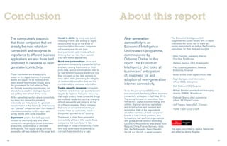 26 27
The survey clearly suggests
that those companies that are
already the most reliant on
connectivity and recognise its
importance to different business
applications are also those best
positioned to capitalise on next-
generation connectivity.
These businesses are already highly
reliant on the digital tracking of physical
assets and expect to be more so in the
years ahead—and they are already laying
the groundwork for that reliance. They
are formally assessing opportunities, but
already have adoption strategies figured
out, putting them ahead of the curve.
At the same time, sectors where connectivity
has been less relevant or prevalent
historically are likely to see the greatest
transformation in the future. So what lessons
can “follower” companies learn from leaders?
Interviews conducted for this report and
survey results offer some indication:
Experiment: adopt a “fail fast” approach,
focused on identifying early wins where
connectivity can quickly be shown to increase
productivity, boost revenue or eliminate
inefficiencies. This may be a trial-and-error
process but will reap dividends in the longer term.
Invest in skills: by hiring new talent,
investing in skills and setting up digital
divisions that focus on the kinds of
experimentation discussed, companies
will breathe new life into their
business models and introduce fresh
thinking that can take them beyond
tried-and-tested approaches.
Build new partnerships: since next-
generation connectivity is expected to fuel
a reliance among businesses on third-
party data, serious conversations need to
be had between business leaders on how
they can open up key data systems to
each other, while preserving the integrity
of commercially sensitive data and the
confidentiality of customer information.
Tackle security concerns: connected
machines and devices can quickly become
targets for hackers. Yet some measures
that might protect these connected things
are routinely neglected, such as changing
default passwords and keeping on top
of software upgrades. Every company
that runs on connected machines, or
creates them for customers, needs a
disciplined approach to IoT security.
The lesson is clear. Next-generation
connectivity will be of little use to those
companies that have failed to take
advantage of today’s connectivity. Those
who truly understand its potential, by
contrast, have everything to gain.
Conclusion
Next-generation
connectivity is an
Economist Intelligence
Unit research programme,
commissioned by
Osborne Clarke. In this
report The Economist
Intelligence Unit looks at
businesses’ anticipation
of, readiness for and
adoption of next-generation
internet connectivity.
To do this, we surveyed 550 senior
executives with familiarity of their business’
connectivity strategies in April-May 2018.
The survey focused on executives from
five sectors: digital business; energy and
utilities; financial services; real estate
and infrastructure; and transport and
automotive. Half of the respondents
are either members of their companies’
boards or hold C-level positions, and,
furthermore, half are from organisations
with global annual revenue exceeding
US$500m. Respondents were drawn from
Belgium, China, France, Germany, India,
Italy, the Netherlands, Spain, Sweden,
the UK and the US, in equal numbers.
About this report
The Economist Intelligence Unit
supplemented survey results with in-depth
interviews. We would like to thank all
survey respondents, as well as the following
executives, for their time and insights:
• Giles Fearnley, managing director
First Bus, FirstGroup
• Stefano Gastaut, CEO, Vodafone IoT
• Paul Gudonis, president, Inmarsat
Enterprise, Inmarsat
• Guido Jouret, chief digital officer, ABB
• Kapil Mahajan, chief information
officer (CIO), Safexpress
• Soili Makinen, CIO, Cargotec
• William Newton, president and managing
director (EMEA), WiredScore
• Deborah Sherry, chief commercial
officer, GE Digital Europe
• Jeff Travers, head of IoT, Ericsson
• Tomer Tzach, CEO, CropX
This paper was written by Jessica Twentyman
and edited by Jeremy Kingsley.
 