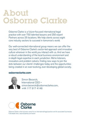 Osborne Clarke is a future-focused international legal
practice with over 750 talented lawyers and 250 expert
Partners across 25 locations. We help clients across eight
core industry sectors to succeed in tomorrow’s world.
Our well-connected international group means we can offer the
very best of Osborne Clarke’s sector-led approach and innovative
culture wherever in the world you interact with us. And we have
a robust understanding of the local business environment and
in-depth legal expertise in each jurisdiction. We’re listeners,
innovators and problem solvers, finding new ways to join the
dots between our clients’ challenges today and the opportunities
being created in an ever-evolving, ever-developing global society.
osborneclarke.com
Simon Beswick,
International CEO –
simon.beswick@osborneclarke.com,
+44 117 917 4146
About
Osborne Clarke
Osborne Clarke is the business name for an international legal practice and its associated businesses.
Full details here: osborneclarke.com/verein
 