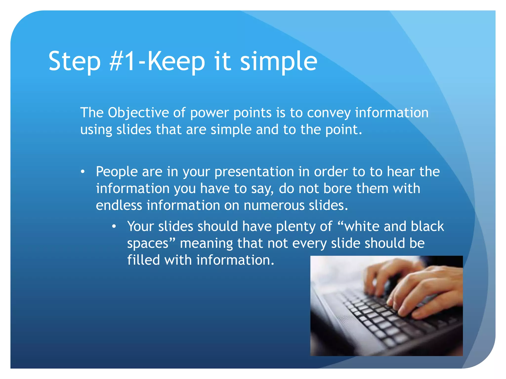 Step #1-Keep it simple 
The Objective of power points is to convey information 
using slides that are simple and to the point. 
• People are in your presentation in order to to hear the 
information you have to say, do not bore them with 
endless information on numerous slides. 
• Your slides should have plenty of “white and black 
spaces” meaning that not every slide should be 
filled with information. 
 
