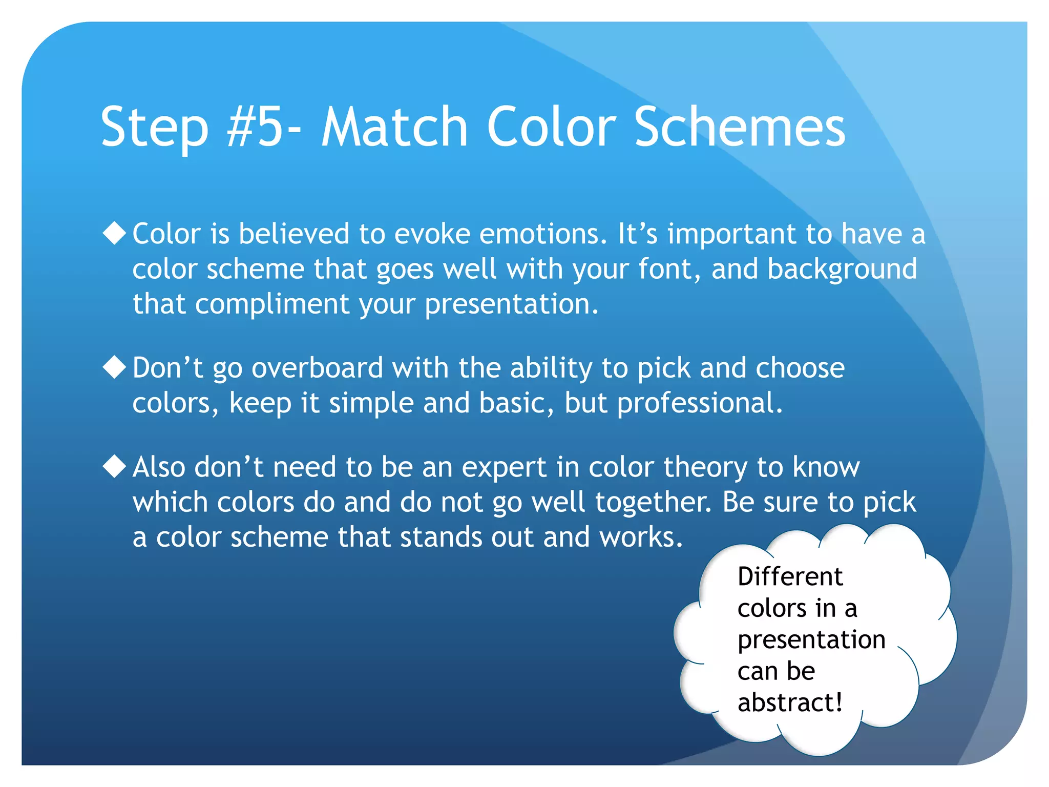 Step #5- Match Color Schemes 
Color is believed to evoke emotions. It’s important to have a 
color scheme that goes well with your font, and background 
that compliment your presentation. 
Don’t go overboard with the ability to pick and choose 
colors, keep it simple and basic, but professional. 
Also don’t need to be an expert in color theory to know 
which colors do and do not go well together. Be sure to pick 
a color scheme that stands out and works. 
Different 
colors in a 
presentation 
can be 
abstract! 
 