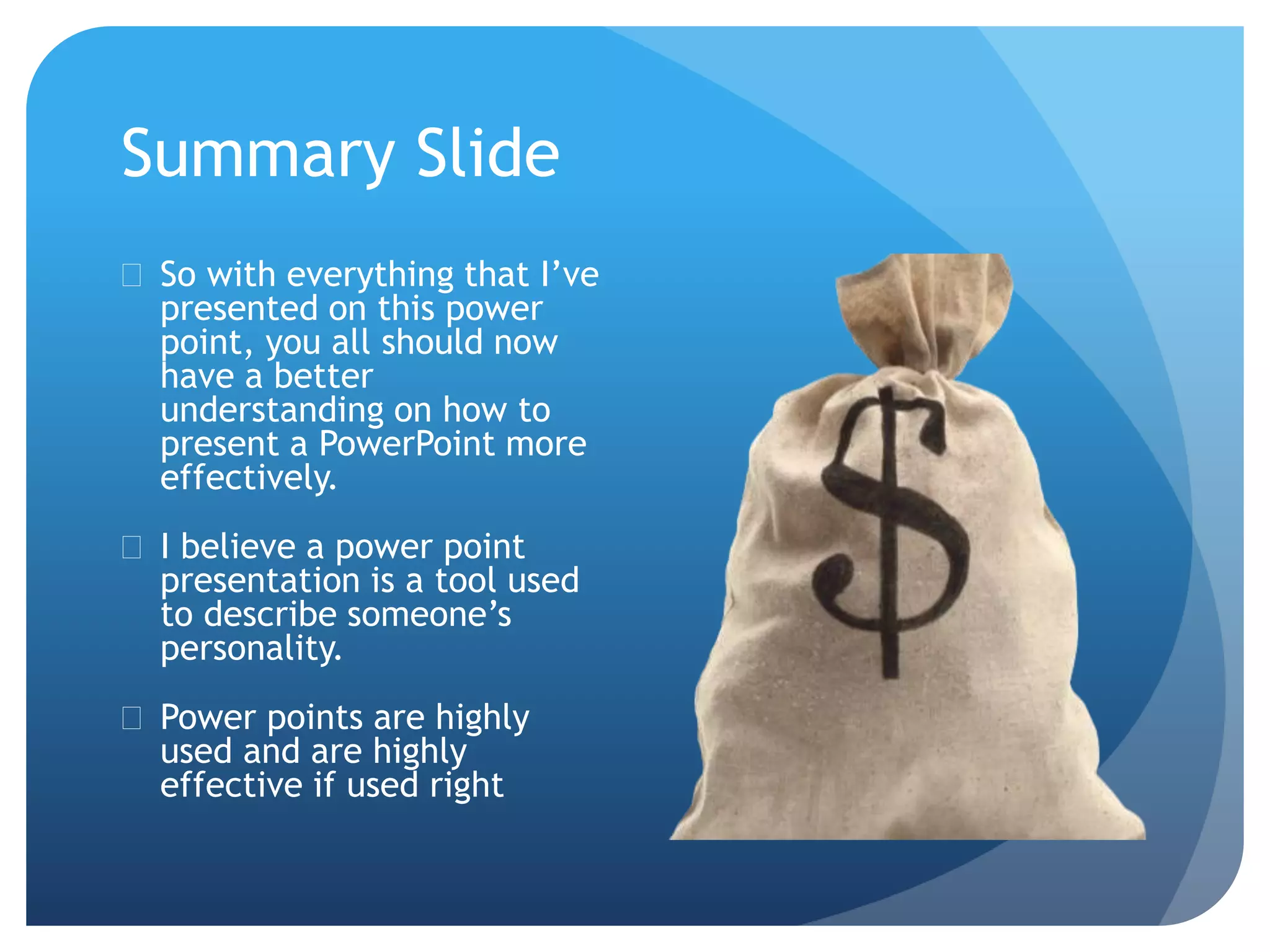Summary Slide 
 So with everything that I’ve 
presented on this power 
point, you all should now 
have a better 
understanding on how to 
present a PowerPoint more 
effectively. 
 I believe a power point 
presentation is a tool used 
to describe someone’s 
personality. 
 Power points are highly 
used and are highly 
effective if used right 
 