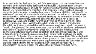 In an article in the Paducah Sun, Jeff Osborne argues that the humanities are
essential and should not be defunded. He disputes Governor Bevin’s recent
statements that taxpayers should not fund certain humanities programs such as
French Literature. Osborne maintains that this view is short-sighted because it
suggests that education should only produce “technical abilities that benefit the
economy.” Instead, all students should understand the values of the liberal arts
education that, ironically, Bevin received. Studying the humanities is crucial for
the survival of democracy. Osborne contends that this is not a liberal or
conservative issue, and quotes figures as diverse as William Bennett, John
Adams, Immanuel Kant, Winston Churchill, and even his own grandfather.
Churchill, for instance, stated that while we want engineers, we do not want a
“world of engineers.” Osborne advocates that humanities students understand
this concern “even if our Governor does not.” In addition, he shows the
connection between “humanities education and economic prosperity is well-
established,” as humanities majors are both employable and have the skills
necessary to “tolerate differences and find solutions to conflicts.” He adds that it
has been proven humanities students have gone on to live happy and productive
lives, both individually and within their larger communities. He concludes by
arguing that if citizens are not engaged, our “economic prosperity is
meaningless” because it lacks the values that democracy should have.
 