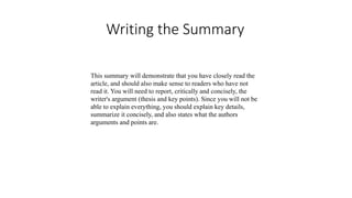 Writing the Summary
This summary will demonstrate that you have closely read the
article, and should also make sense to readers who have not
read it. You will need to report, critically and concisely, the
writer's argument (thesis and key points). Since you will not be
able to explain everything, you should explain key details,
summarize it concisely, and also states what the authors
arguments and points are.
 