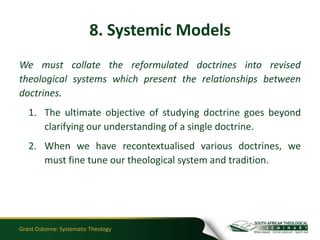8. Systemic Models
We must collate the reformulated doctrines into revised
theological systems which present the relationships between
doctrines.
   1. The ultimate objective of studying doctrine goes beyond
      clarifying our understanding of a single doctrine.
   2. When we have recontextualised various doctrines, we
      must fine tune our theological system and tradition.




Grant Osborne: Systematic Theology
 