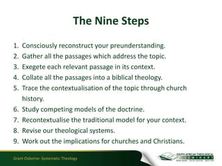 The Nine Steps
1.   Consciously reconstruct your preunderstanding.
2.   Gather all the passages which address the topic.
3.   Exegete each relevant passage in its context.
4.   Collate all the passages into a biblical theology.
5.   Trace the contextualisation of the topic through church
     history.
6.   Study competing models of the doctrine.
7.   Recontextualise the traditional model for your context.
8.   Revise our theological systems.
9.   Work out the implications for churches and Christians.

Grant Osborne: Systematic Theology
 