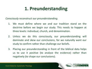 1. Preunderstanding
Consciously reconstruct our preunderstanding.
   1. We must define where we and our tradition stand on the
      doctrine before we begin our study. This needs to happen at
      three levels: individual, church, and denomination.
   2. Unless we do this consciously, our preunderstanding will
      dominate and skew our conclusions, for we naturally want our
      study to confirm rather than challenge our beliefs.
   3. Placing our preunderstanding in front of the biblical data helps
      us to use it positive (to analyse the evidence) rather than
      negatively (to shape our conclusions).


Grant Osborne: Systematic Theology
 