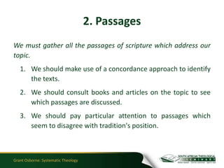 2. Passages
We must gather all the passages of scripture which address our
topic.
   1. We should make use of a concordance approach to identify
      the texts.
   2. We should consult books and articles on the topic to see
      which passages are discussed.
   3. We should pay particular attention to passages which
      seem to disagree with tradition's position.



Grant Osborne: Systematic Theology
 
