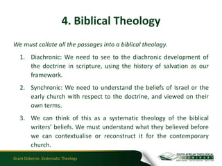 4. Biblical Theology
We must collate all the passages into a biblical theology.
   1. Diachronic: We need to see to the diachronic development of
      the doctrine in scripture, using the history of salvation as our
      framework.
   2. Synchronic: We need to understand the beliefs of Israel or the
      early church with respect to the doctrine, and viewed on their
      own terms.
   3. We can think of this as a systematic theology of the biblical
      writers’ beliefs. We must understand what they believed before
      we can contextualise or reconstruct it for the contemporary
      church.
Grant Osborne: Systematic Theology
 