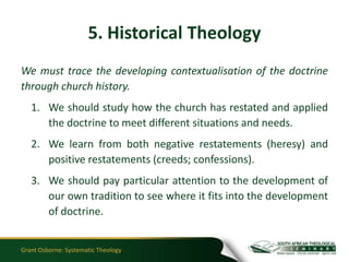 5. Historical Theology
We must trace the developing contextualisation of the doctrine
through church history.
   1. We should study how the church has restated and applied
      the doctrine to meet different situations and needs.
   2. We learn from both negative restatements (heresy) and
      positive restatements (creeds; confessions).
   3. We should pay particular attention to the development of
      our own tradition to see where it fits into the development
      of doctrine.


Grant Osborne: Systematic Theology
 