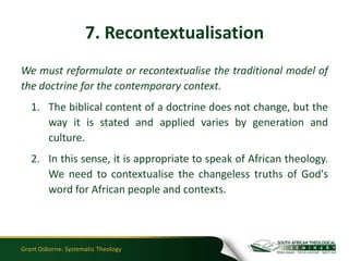 7. Recontextualisation
We must reformulate or recontextualise the traditional model of
the doctrine for the contemporary context.
   1. The biblical content of a doctrine does not change, but the
      way it is stated and applied varies by generation and
      culture.
   2. In this sense, it is appropriate to speak of African theology.
      We need to contextualise the changeless truths of God's
      word for African people and contexts.




Grant Osborne: Systematic Theology
 