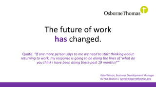 The future of work
has changed.
Quote: “If one more person says to me we need to start thinking about
returning to work, my response is going to be along the lines of ‘what do
you think I have been doing these past 19 months?’”
Kate Wilson, Business Development Manager
07768 885564 / kate@osbornethomas.org
 