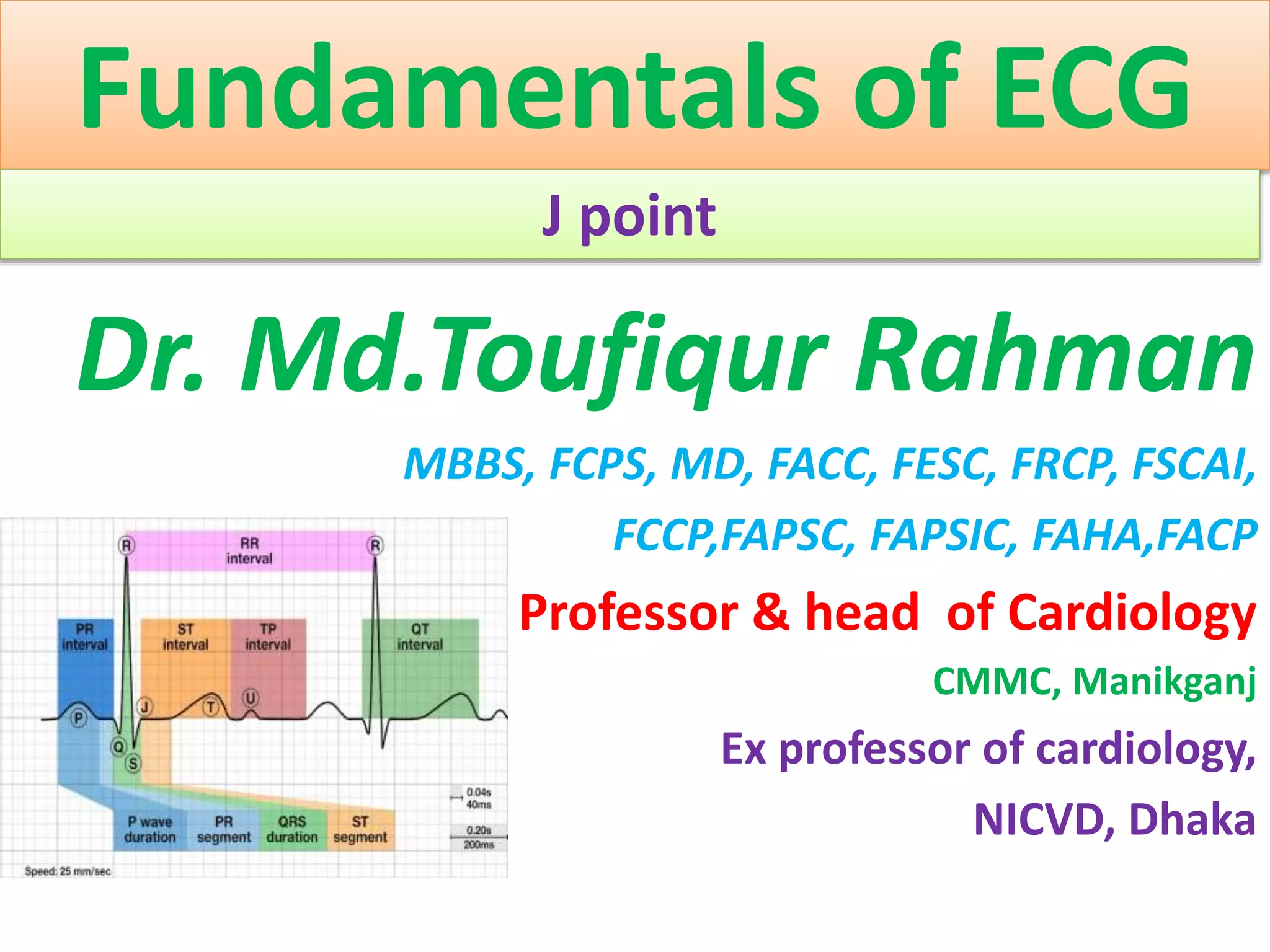 Fundamentals of ECG
J point
Dr. Md.Toufiqur Rahman
MBBS, FCPS, MD, FACC, FESC, FRCP, FSCAI,
FCCP,FAPSC, FAPSIC, FAHA,FACP
Professor & head of Cardiology
CMMC, Manikganj
Ex professor of cardiology,
NICVD, Dhaka