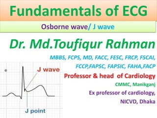 Fundamentals of ECG
Osborne wave/ J wave
Dr. Md.Toufiqur Rahman
MBBS, FCPS, MD, FACC, FESC, FRCP, FSCAI,
FCCP,FAPSC, FAPSIC, FAHA,FACP
Professor & head of Cardiology
CMMC, Manikganj
Ex professor of cardiology,
NICVD, Dhaka
 