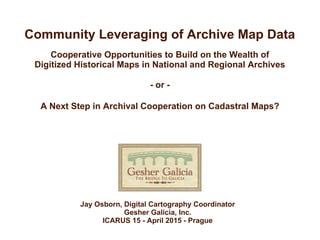 Community Leveraging of Archive Map Data
Cooperative Opportunities to Build on the Wealth of
Digitized Historical Maps in National and Regional Archives
- or -
A Next Step in Archival Cooperation on Cadastral Maps?
Jay Osborn, Digital Cartography Coordinator
Gesher Galicia, Inc.
ICARUS 15 - April 2015 - Prague
 