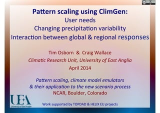 Pa#ern	
  scaling	
  using	
  ClimGen:	
  
User	
  needs	
  
Changing	
  precipita0on	
  variability	
  
Interac0on	
  between	
  global	
  &	
  regional	
  responses	
  
Tim	
  Osborn	
  	
  &	
  	
  Craig	
  Wallace	
  
Clima&c	
  Research	
  Unit,	
  University	
  of	
  East	
  Anglia	
  
April	
  2014	
  
	
  
Pa:ern	
  scaling,	
  climate	
  model	
  emulators	
  
&	
  their	
  applica&on	
  to	
  the	
  new	
  scenario	
  process	
  
NCAR,	
  Boulder,	
  Colorado	
  
	
  
Work	
  supported	
  by	
  TOPDAD	
  &	
  HELIX	
  EU	
  projects	
  
 