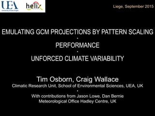 EMULATING GCM PROJECTIONS BY PATTERN SCALING
•
PERFORMANCE
•
UNFORCED CLIMATE VARIABILITY
Liege, September 2015
Tim Osborn, Craig Wallace
Climatic Research Unit, School of Environmental Sciences, UEA, UK
•
With contributions from Jason Lowe, Dan Bernie
Meteorological Office Hadley Centre, UK
 