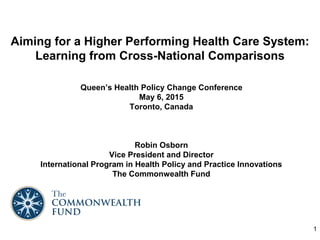 Aiming for a Higher Performing Health Care System:
Learning from Cross-National Comparisons
Queen’s Health Policy Change Conference
May 6, 2015
Toronto, Canada
Robin Osborn
Vice President and Director
International Program in Health Policy and Practice Innovations
The Commonwealth Fund
1
 