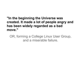 "In the beginning the Universe was
created. It made a lot of people angry and
has been widely regarded as a bad
move."
OR, forming a College Linux User Group,
and a miserable failure.
 