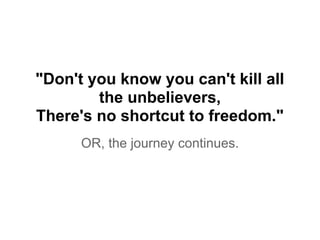 "Don't you know you can't kill all
the unbelievers,
There's no shortcut to freedom."
OR, the journey continues.
 