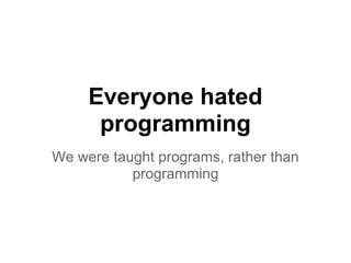 Everyone hated
programming
We were taught programs, rather than
programming
 