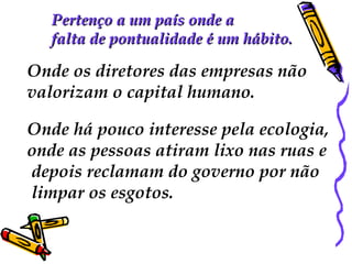 Pertenço a um país onde aPertenço a um país onde a
falta de pontualidade é um hábito.falta de pontualidade é um hábito.
Onde os diretores das empresas não
valorizam o capital humano.
Onde há pouco interesse pela ecologia,
onde as pessoas atiram lixo nas ruas e
depois reclamam do governo por não
limpar os esgotos.
 