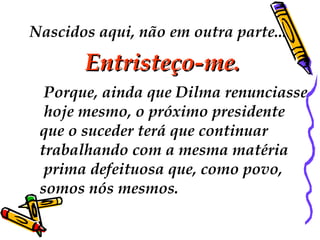 Nascidos aqui, não em outra parte...
Entristeço-me.Entristeço-me.
 Porque, ainda que Dilma renunciasse
hoje mesmo, o próximo presidente
que o suceder terá que continuar
trabalhando com a mesma matéria
prima defeituosa que, como povo,
somos nós mesmos.
 