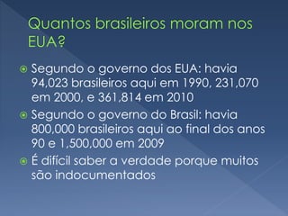  Segundo o governo dos EUA: havia 
94,023 brasileiros aqui em 1990, 231,070 
em 2000, e 361,814 em 2010 
 Segundo o governo do Brasil: havia 
800,000 brasileiros aqui ao final dos anos 
90 e 1,500,000 em 2009 
 É difícil saber a verdade porque muitos 
são indocumentados 
 