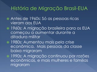  Antes de 1960s: Só as pessoas ricas 
vieram aos EUA 
 1960s: A migração brasileira para os EUA 
começou a aumentar durante a 
ditadura militar 
 1980s: Aumentou mais pela crise 
econômica. Mais pessoas da classe 
baixa migraram 
 1990s: A migração continuou por razões 
econômicas, e mais mulheres e famílias 
migraram 
 