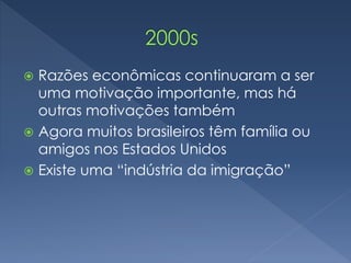  Razões econômicas continuaram a ser 
uma motivação importante, mas há 
outras motivações também 
 Agora muitos brasileiros têm família ou 
amigos nos Estados Unidos 
 Existe uma “indústria da imigração” 
 