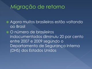  Agora muitos brasileiros estão voltando 
ao Brasil 
 O número de brasileiros 
indocumentados diminuiu 20 por cento 
entre 2007 e 2009 segundo o 
Departamento de Segurança Interna 
(DHS) dos Estados Unidos 
 