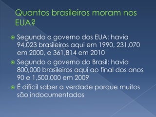  Segundo o governo dos EUA: havia
  94,023 brasileiros aqui em 1990, 231,070
  em 2000, e 361,814 em 2010
 Segundo o governo do Brasil: havia
  800,000 brasileiros aqui ao final dos anos
  90 e 1,500,000 em 2009
 É difícil saber a verdade porque muitos
  são indocumentados
 