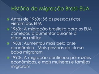  Antes de 1960s: Só as pessoas ricas
  vieram aos EUA
 1960s: A migração brasileira para os EUA
  começou a aumentar durante a
  ditadura militar
 1980s: Aumentou mais pela crise
  econômica. Mais pessoas da classe
  baixa migraram
 1990s: A migração continuou por razões
  econômicas, e mais mulheres e famílias
  migraram
 