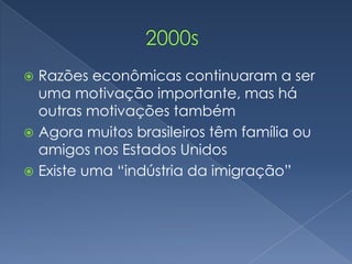  Razões econômicas continuaram a ser
  uma motivação importante, mas há
  outras motivações também
 Agora muitos brasileiros têm família ou
  amigos nos Estados Unidos
 Existe uma “indústria da imigração”
 