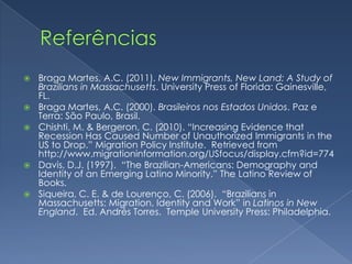    Braga Martes, A.C. (2011). New Immigrants, New Land: A Study of
    Brazilians in Massachusetts. University Press of Florida: Gainesville,
    FL.
   Braga Martes, A.C. (2000). Brasileiros nos Estados Unidos. Paz e
    Terra: São Paulo, Brasil.
   Chishti, M. & Bergeron, C. (2010). “Increasing Evidence that
    Recession Has Caused Number of Unauthorized Immigrants in the
    US to Drop.” Migration Policy Institute. Retrieved from
    http://www.migrationinformation.org/USfocus/display.cfm?id=774
   Davis, D.J. (1997). “The Brazilian-Americans: Demography and
    Identity of an Emerging Latino Minority.” The Latino Review of
    Books.
   Siqueira, C. E. & de Lourenço, C. (2006). “Brazilians in
    Massachusetts: Migration, Identity and Work” in Latinos in New
    England. Ed. Andrés Torres. Temple University Press: Philadelphia.
 