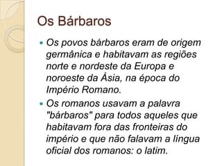 Os Bárbaros
 Os povos bárbaros eram de origem
germânica e habitavam as regiões
norte e nordeste da Europa e
noroeste da Ásia, na época do
Império Romano.
 Os romanos usavam a palavra
"bárbaros" para todos aqueles que
habitavam fora das fronteiras do
império e que não falavam a língua
oficial dos romanos: o latim.
 