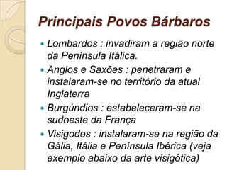 Principais Povos Bárbaros
 Lombardos : invadiram a região norte
da Península Itálica.
 Anglos e Saxões : penetraram e
instalaram-se no território da atual
Inglaterra
 Burgúndios : estabeleceram-se na
sudoeste da França
 Visigodos : instalaram-se na região da
Gália, Itália e Península Ibérica (veja
exemplo abaixo da arte visigótica)
 